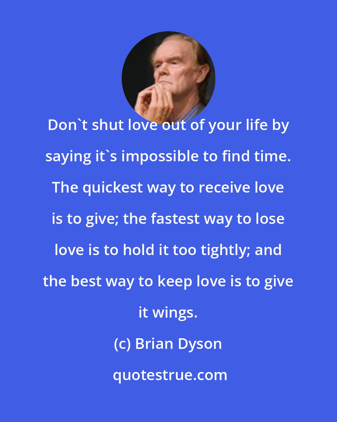 Brian Dyson: Don't shut love out of your life by saying it's impossible to find time. The quickest way to receive love is to give; the fastest way to lose love is to hold it too tightly; and the best way to keep love is to give it wings.