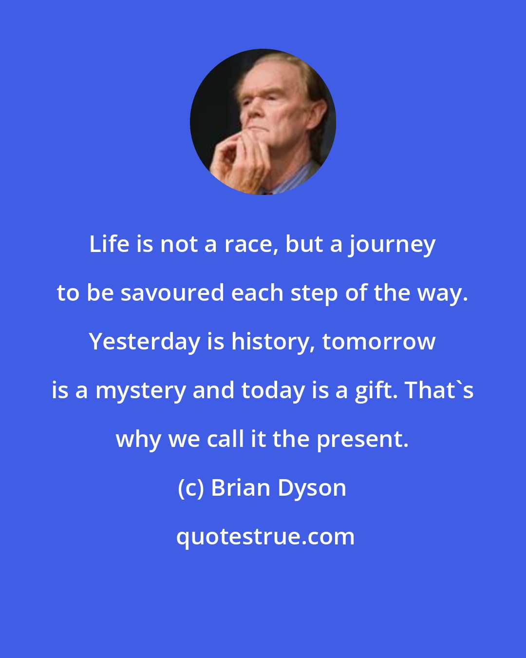 Brian Dyson: Life is not a race, but a journey to be savoured each step of the way. Yesterday is history, tomorrow is a mystery and today is a gift. That's why we call it the present.