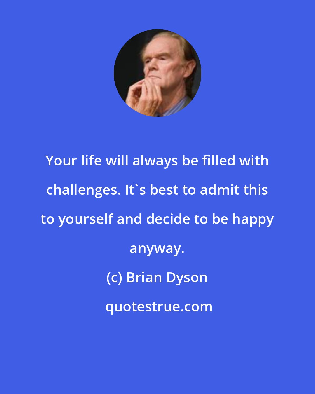 Brian Dyson: Your life will always be filled with challenges. It's best to admit this to yourself and decide to be happy anyway.