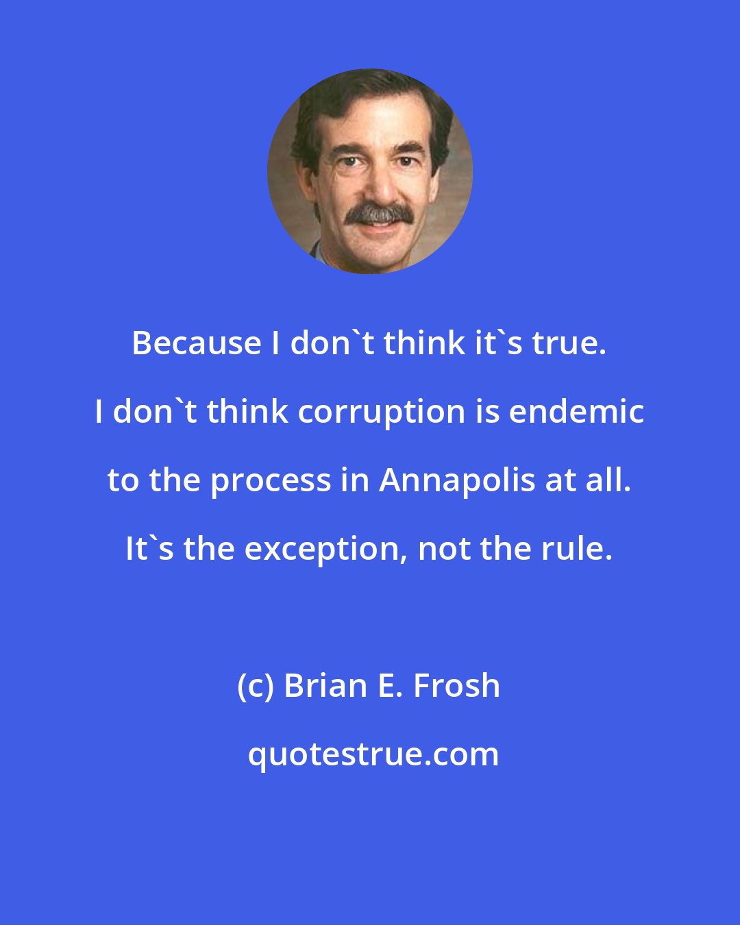 Brian E. Frosh: Because I don`t think it`s true. I don`t think corruption is endemic to the process in Annapolis at all. It`s the exception, not the rule.