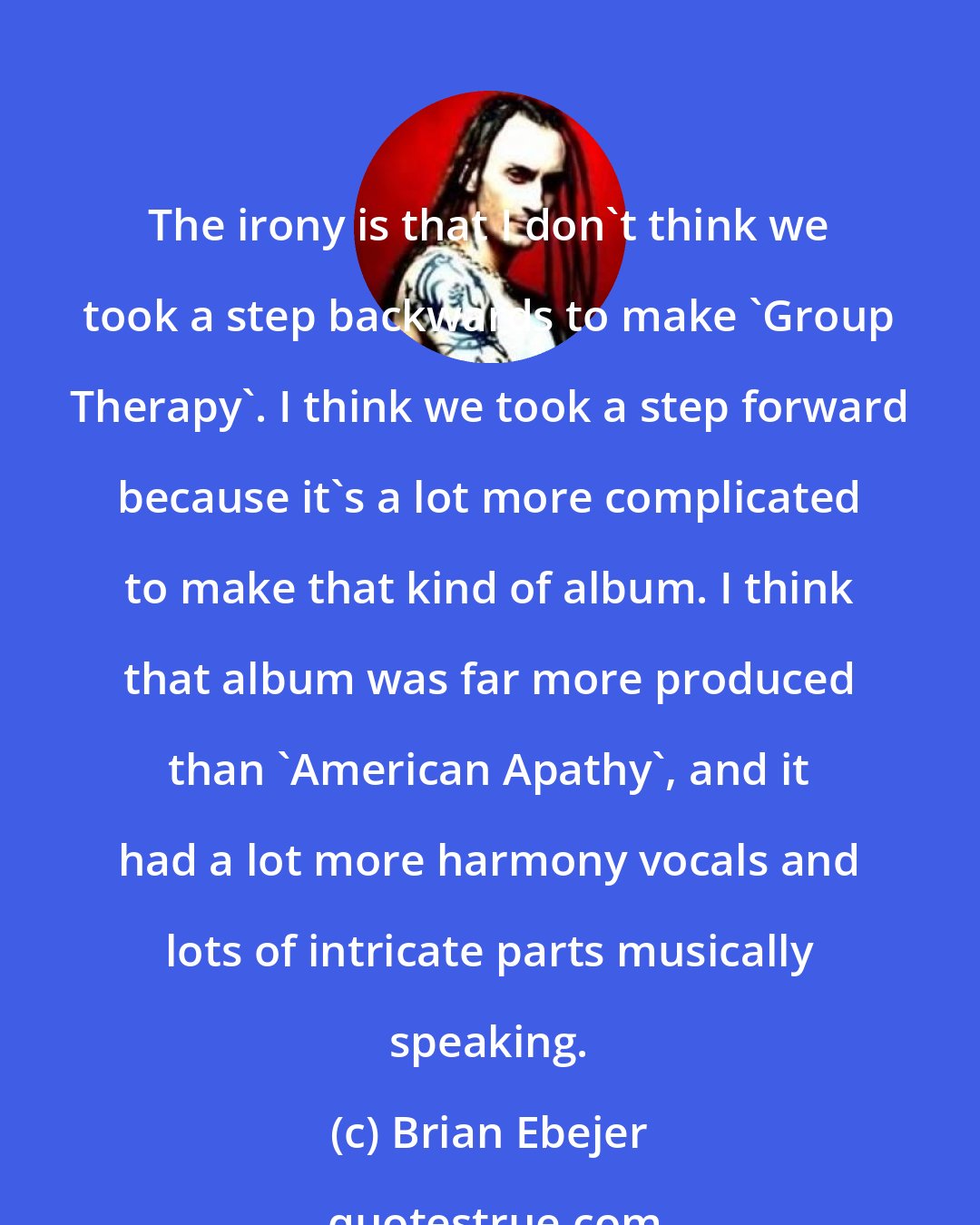 Brian Ebejer: The irony is that I don't think we took a step backwards to make 'Group Therapy'. I think we took a step forward because it's a lot more complicated to make that kind of album. I think that album was far more produced than 'American Apathy', and it had a lot more harmony vocals and lots of intricate parts musically speaking.