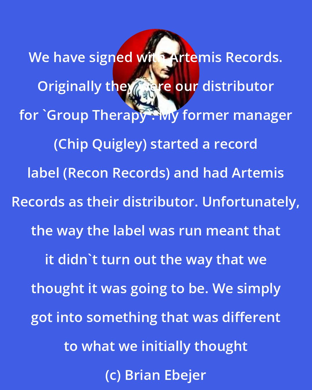 Brian Ebejer: We have signed with Artemis Records. Originally they were our distributor for 'Group Therapy'. My former manager (Chip Quigley) started a record label (Recon Records) and had Artemis Records as their distributor. Unfortunately, the way the label was run meant that it didn't turn out the way that we thought it was going to be. We simply got into something that was different to what we initially thought