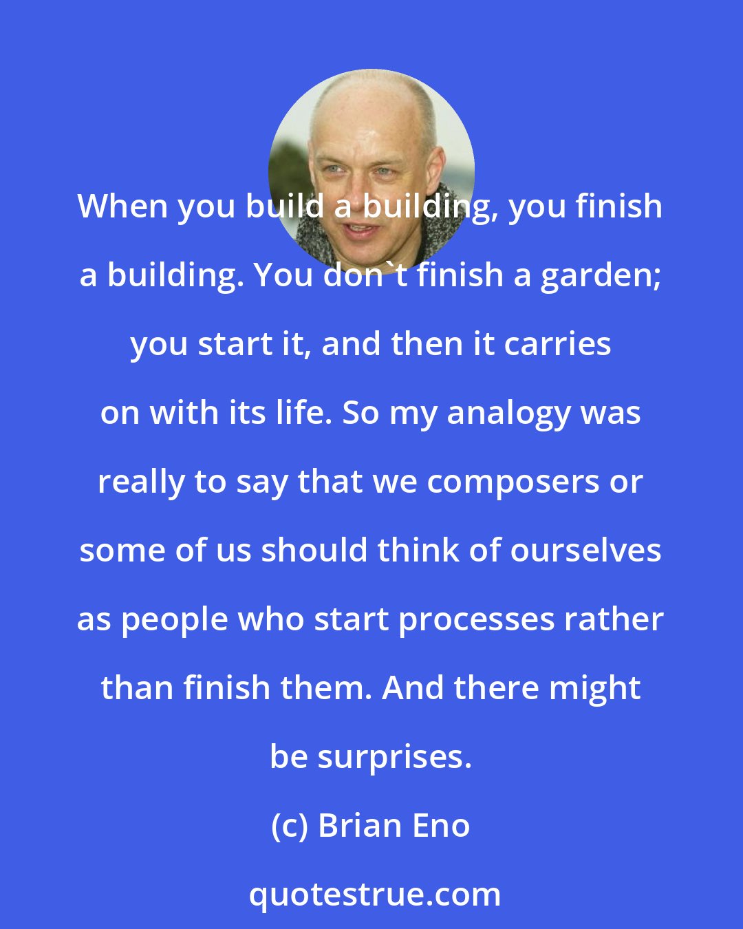 Brian Eno: When you build a building, you finish a building. You don't finish a garden; you start it, and then it carries on with its life. So my analogy was really to say that we composers or some of us should think of ourselves as people who start processes rather than finish them. And there might be surprises.