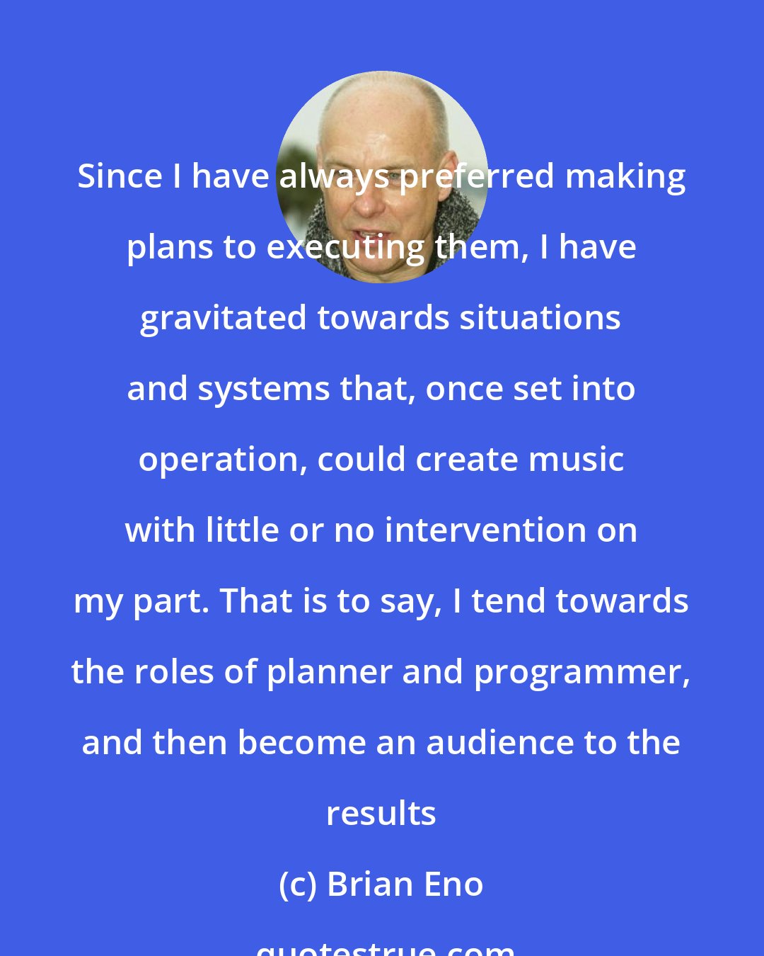 Brian Eno: Since I have always preferred making plans to executing them, I have gravitated towards situations and systems that, once set into operation, could create music with little or no intervention on my part. That is to say, I tend towards the roles of planner and programmer, and then become an audience to the results