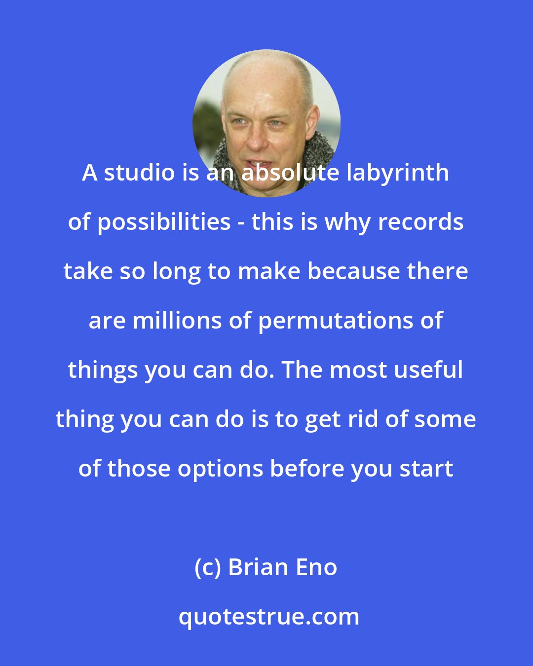 Brian Eno: A studio is an absolute labyrinth of possibilities - this is why records take so long to make because there are millions of permutations of things you can do. The most useful thing you can do is to get rid of some of those options before you start