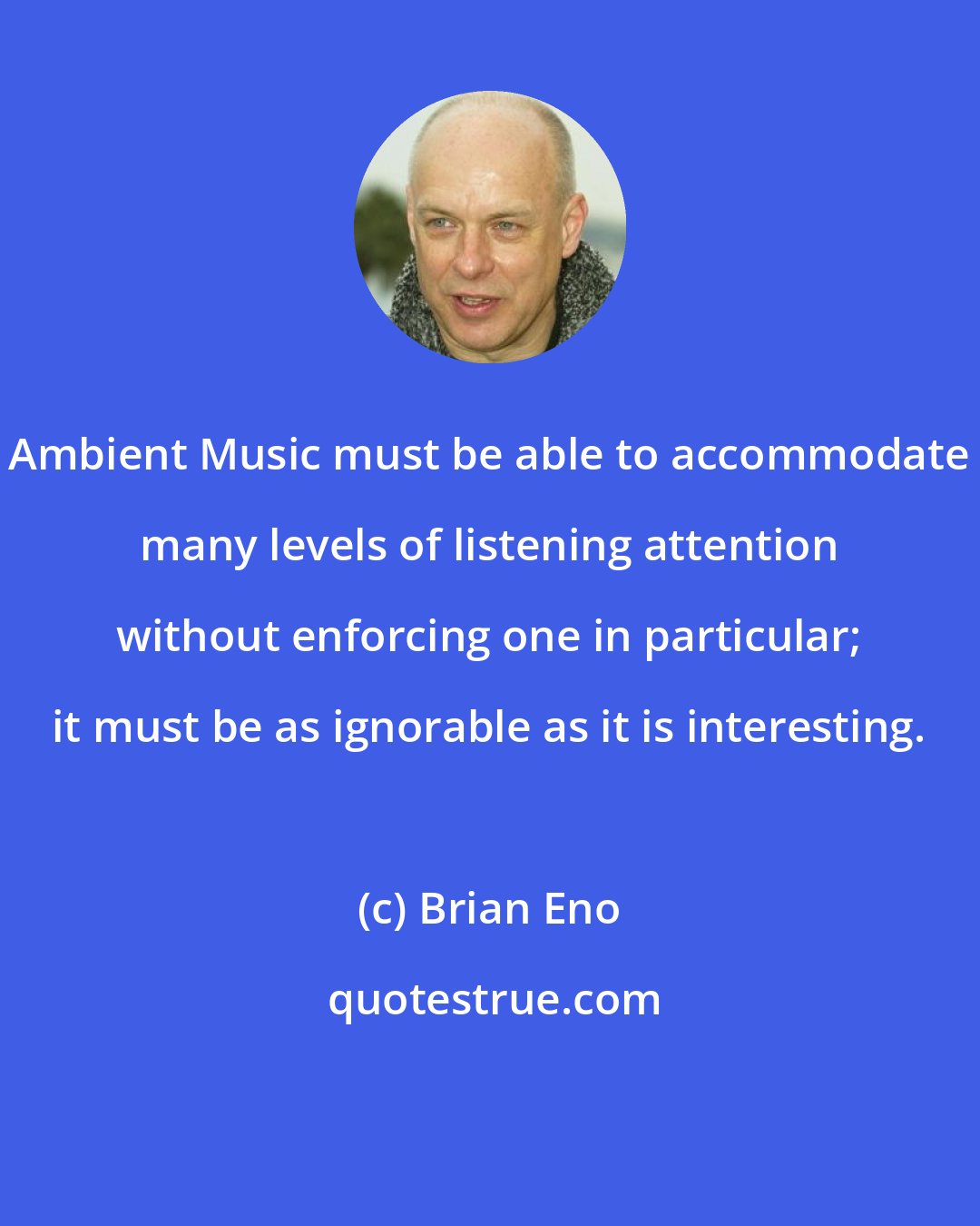 Brian Eno: Ambient Music must be able to accommodate many levels of listening attention without enforcing one in particular; it must be as ignorable as it is interesting.