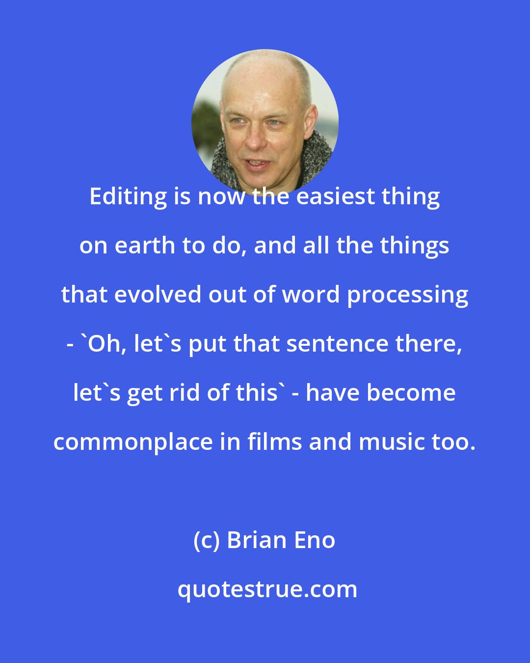 Brian Eno: Editing is now the easiest thing on earth to do, and all the things that evolved out of word processing - 'Oh, let's put that sentence there, let's get rid of this' - have become commonplace in films and music too.