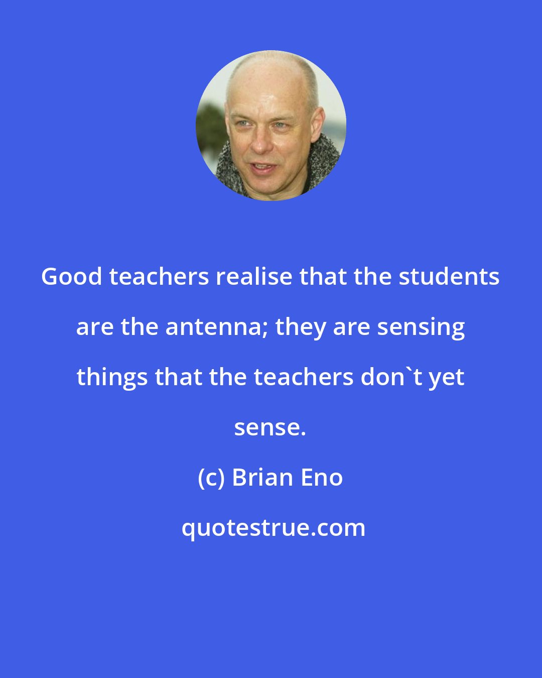 Brian Eno: Good teachers realise that the students are the antenna; they are sensing things that the teachers don't yet sense.