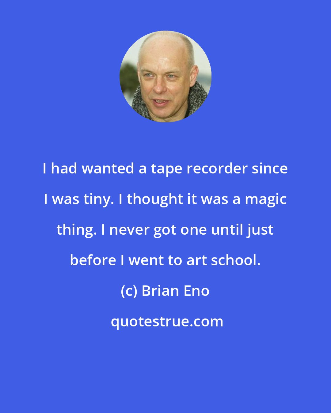 Brian Eno: I had wanted a tape recorder since I was tiny. I thought it was a magic thing. I never got one until just before I went to art school.