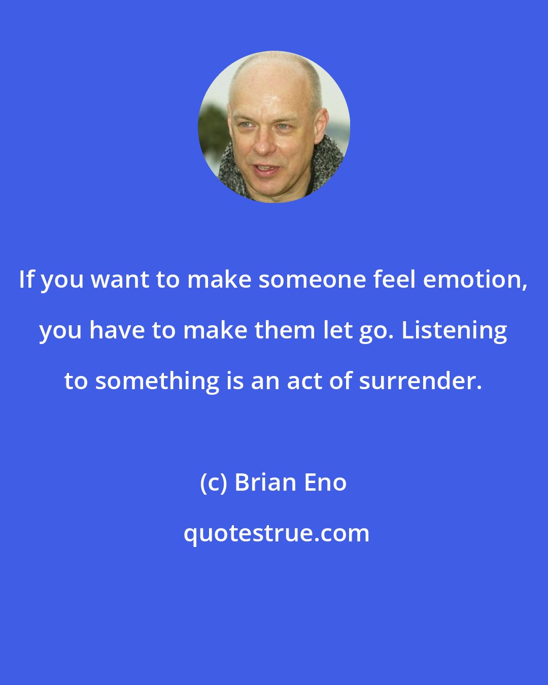 Brian Eno: If you want to make someone feel emotion, you have to make them let go. Listening to something is an act of surrender.