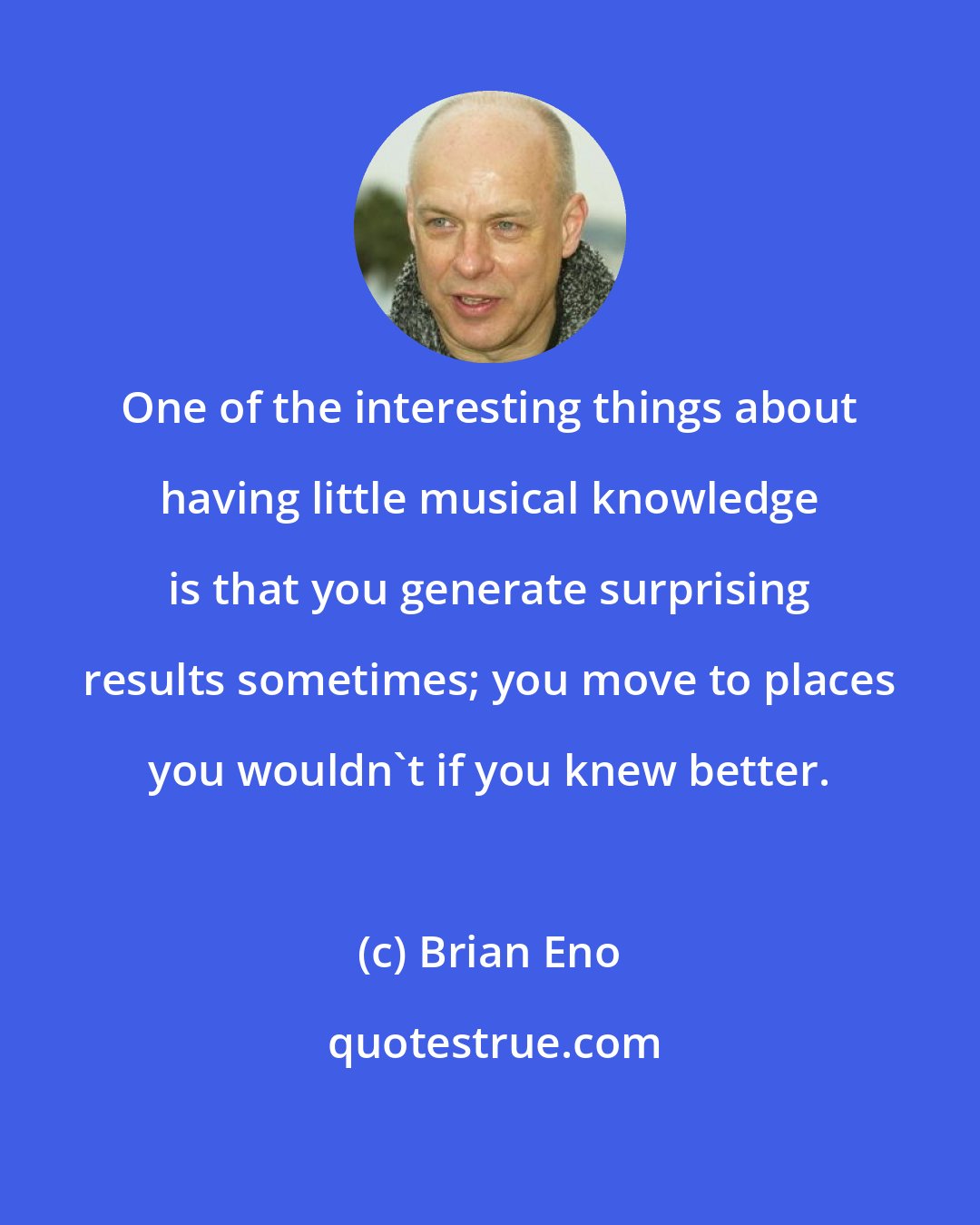 Brian Eno: One of the interesting things about having little musical knowledge is that you generate surprising results sometimes; you move to places you wouldn't if you knew better.