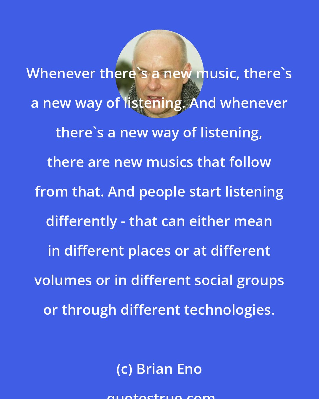 Brian Eno: Whenever there's a new music, there's a new way of listening. And whenever there's a new way of listening, there are new musics that follow from that. And people start listening differently - that can either mean in different places or at different volumes or in different social groups or through different technologies.