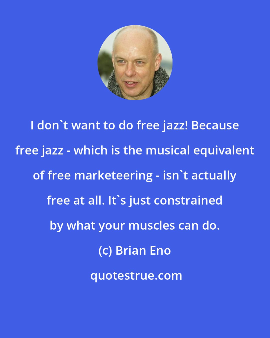 Brian Eno: I don't want to do free jazz! Because free jazz - which is the musical equivalent of free marketeering - isn't actually free at all. It's just constrained by what your muscles can do.