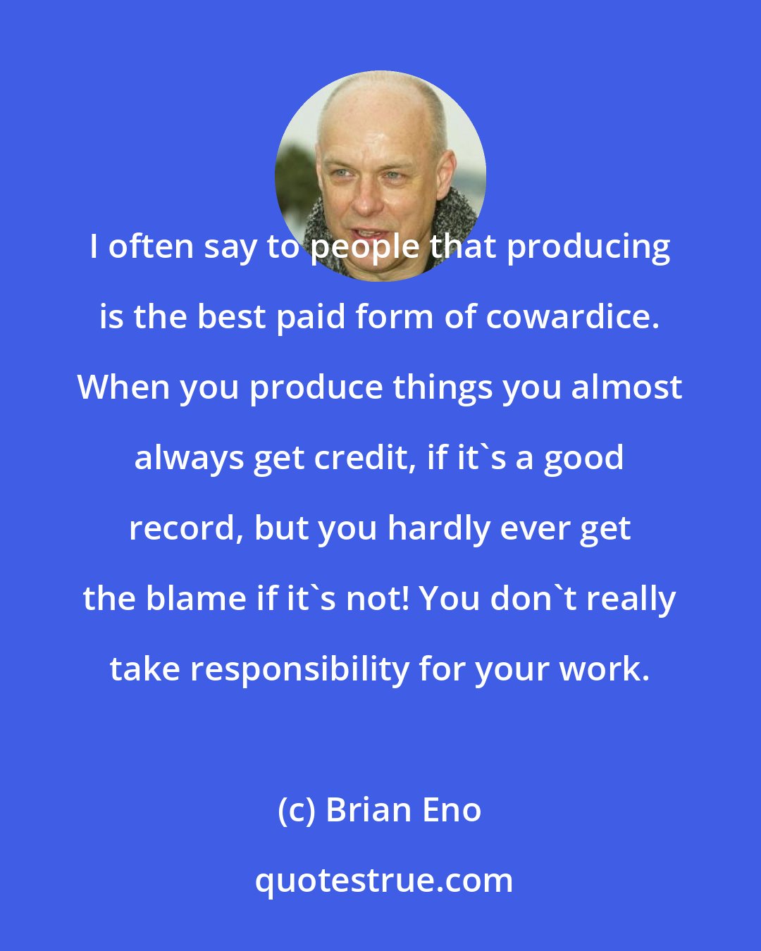 Brian Eno: I often say to people that producing is the best paid form of cowardice. When you produce things you almost always get credit, if it's a good record, but you hardly ever get the blame if it's not! You don't really take responsibility for your work.