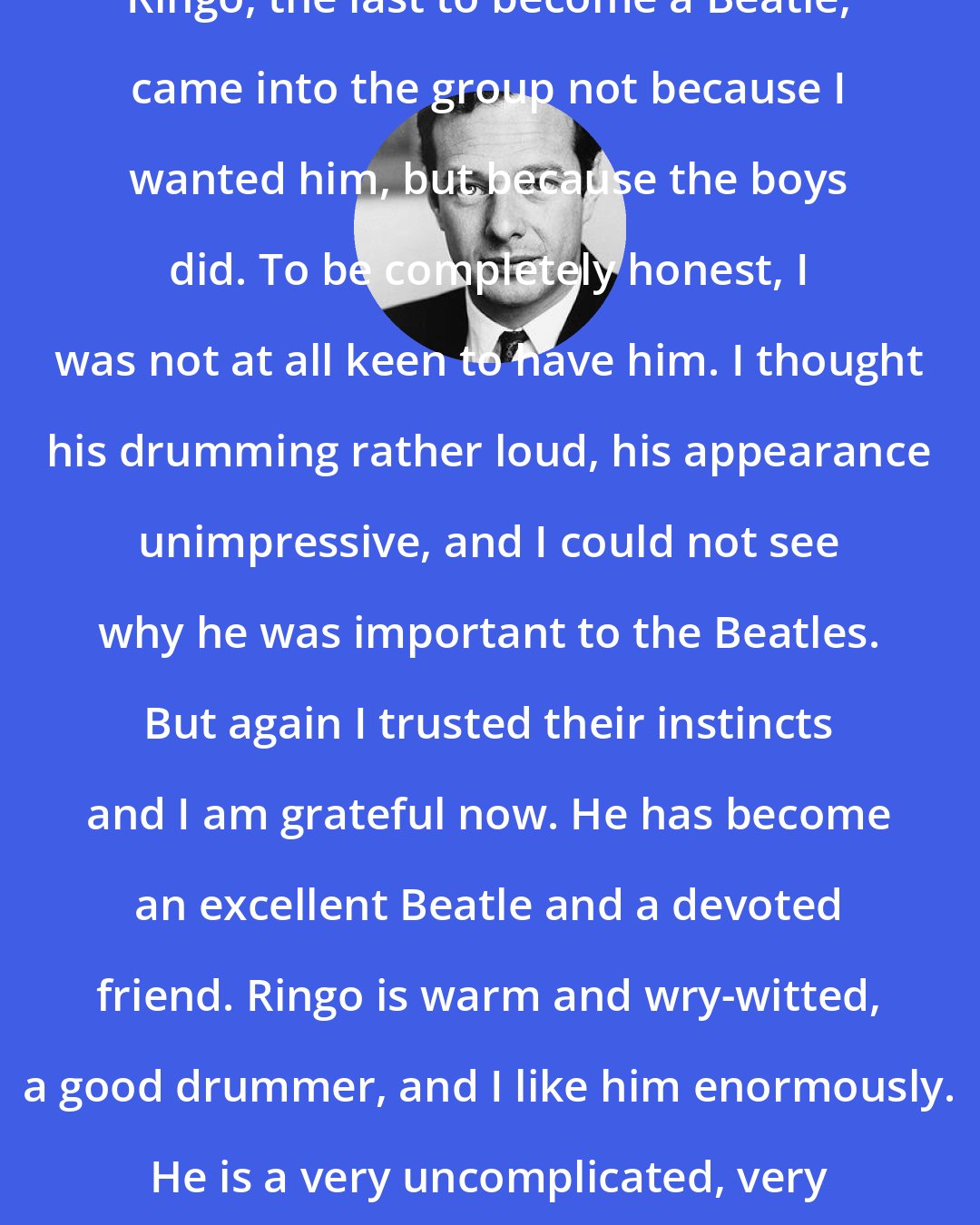 Brian Epstein: Ringo, the last to become a Beatle, came into the group not because I wanted him, but because the boys did. To be completely honest, I was not at all keen to have him. I thought his drumming rather loud, his appearance unimpressive, and I could not see why he was important to the Beatles. But again I trusted their instincts and I am grateful now. He has become an excellent Beatle and a devoted friend. Ringo is warm and wry-witted, a good drummer, and I like him enormously. He is a very uncomplicated, very nice young man.