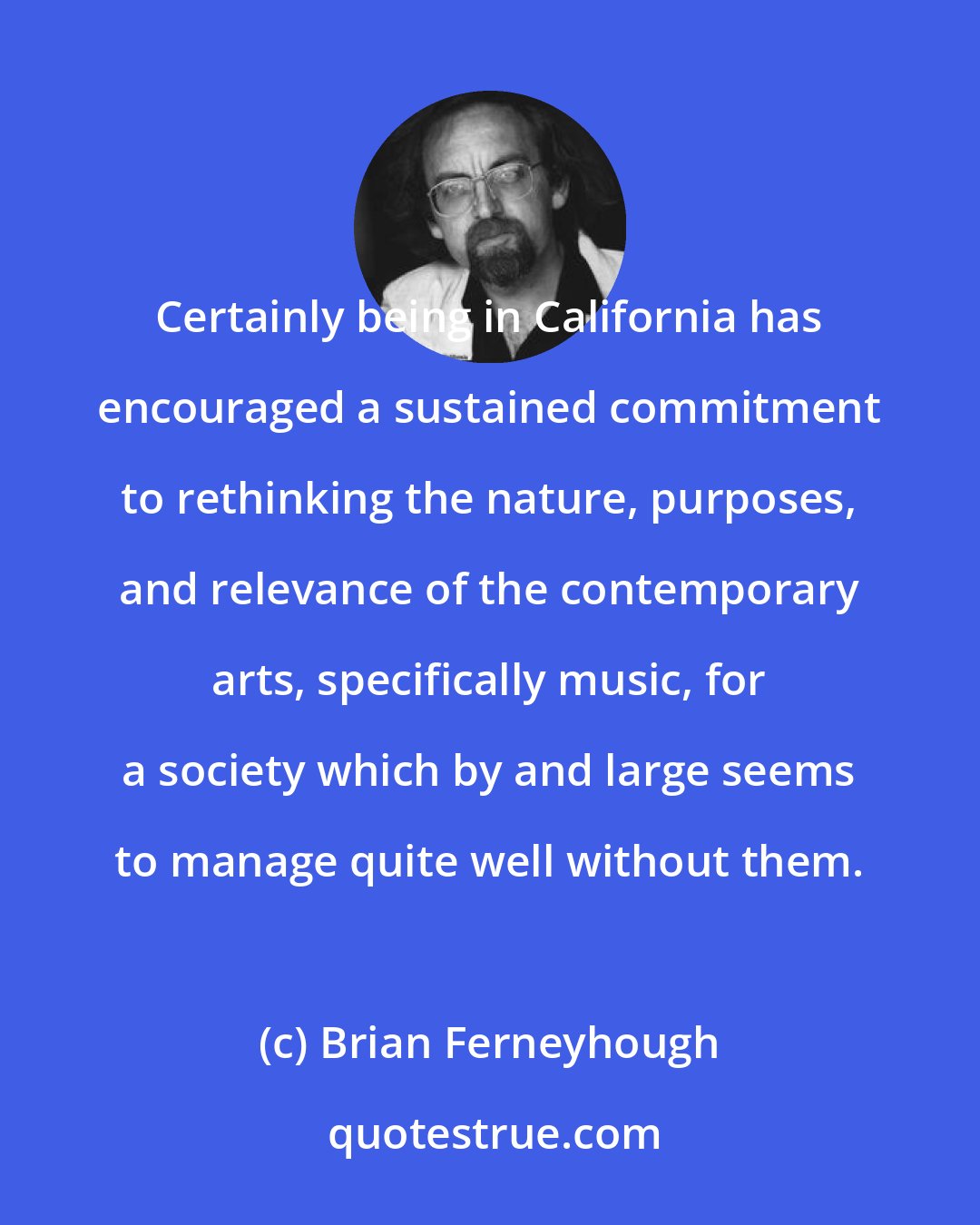 Brian Ferneyhough: Certainly being in California has encouraged a sustained commitment to rethinking the nature, purposes, and relevance of the contemporary arts, specifically music, for a society which by and large seems to manage quite well without them.