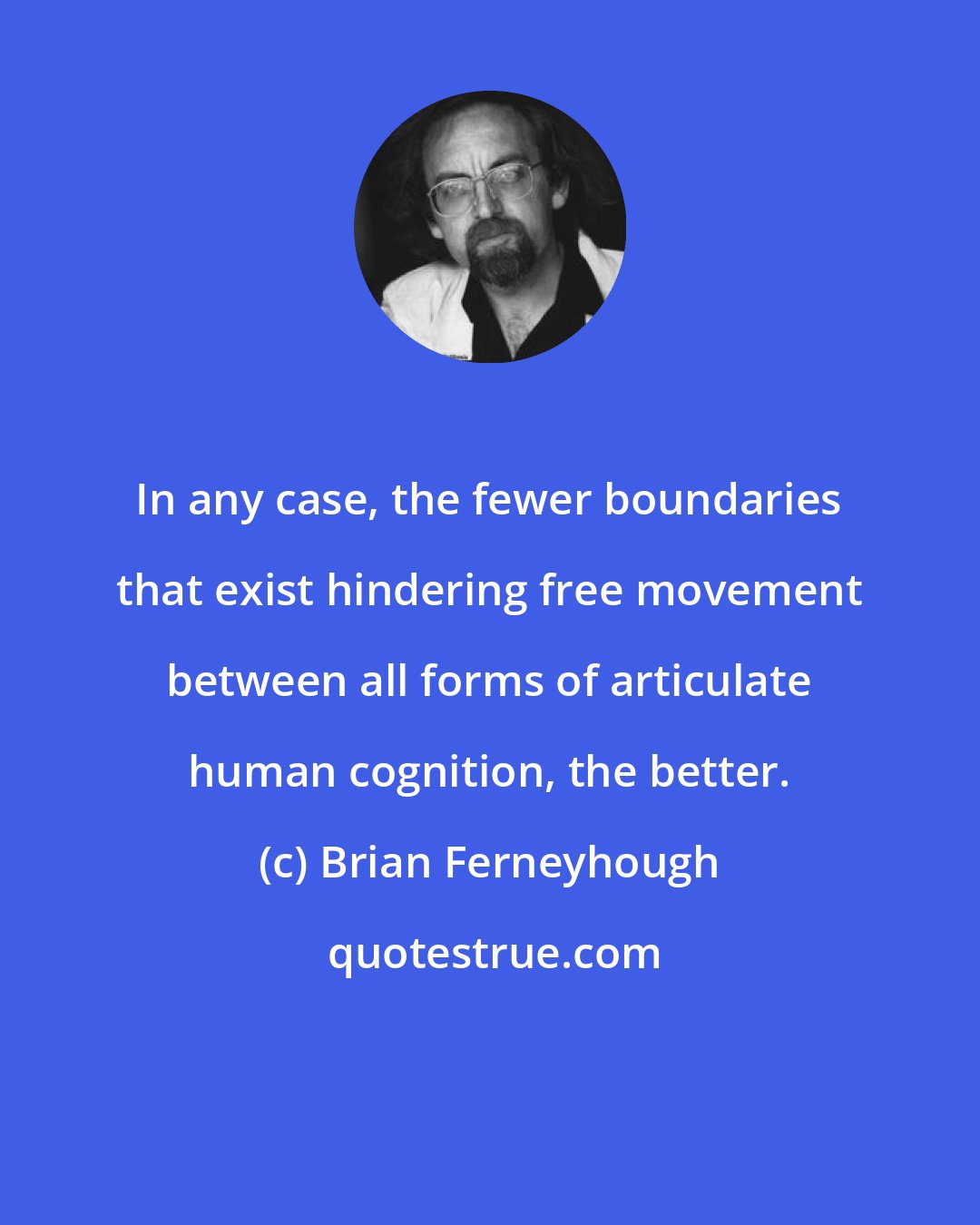 Brian Ferneyhough: In any case, the fewer boundaries that exist hindering free movement between all forms of articulate human cognition, the better.