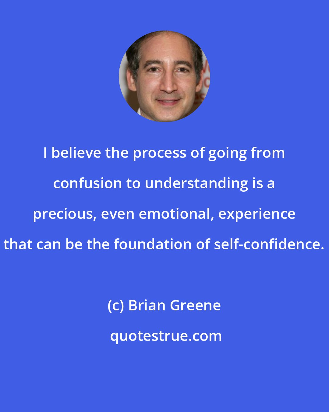 Brian Greene: I believe the process of going from confusion to understanding is a precious, even emotional, experience that can be the foundation of self-confidence.