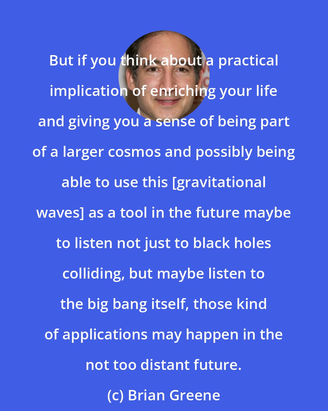 Brian Greene: But if you think about a practical implication of enriching your life and giving you a sense of being part of a larger cosmos and possibly being able to use this [gravitational waves] as a tool in the future maybe to listen not just to black holes colliding, but maybe listen to the big bang itself, those kind of applications may happen in the not too distant future.