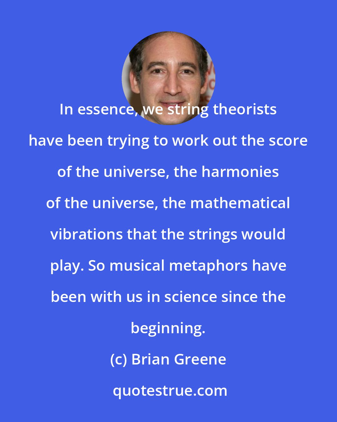 Brian Greene: In essence, we string theorists have been trying to work out the score of the universe, the harmonies of the universe, the mathematical vibrations that the strings would play. So musical metaphors have been with us in science since the beginning.