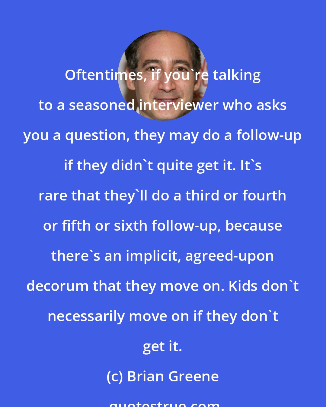 Brian Greene: Oftentimes, if you're talking to a seasoned interviewer who asks you a question, they may do a follow-up if they didn't quite get it. It's rare that they'll do a third or fourth or fifth or sixth follow-up, because there's an implicit, agreed-upon decorum that they move on. Kids don't necessarily move on if they don't get it.