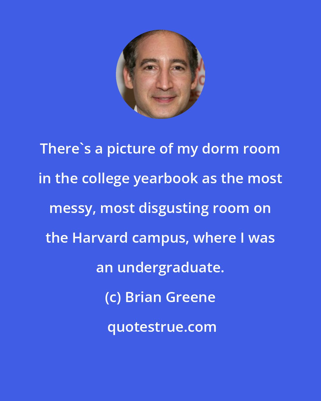 Brian Greene: There's a picture of my dorm room in the college yearbook as the most messy, most disgusting room on the Harvard campus, where I was an undergraduate.