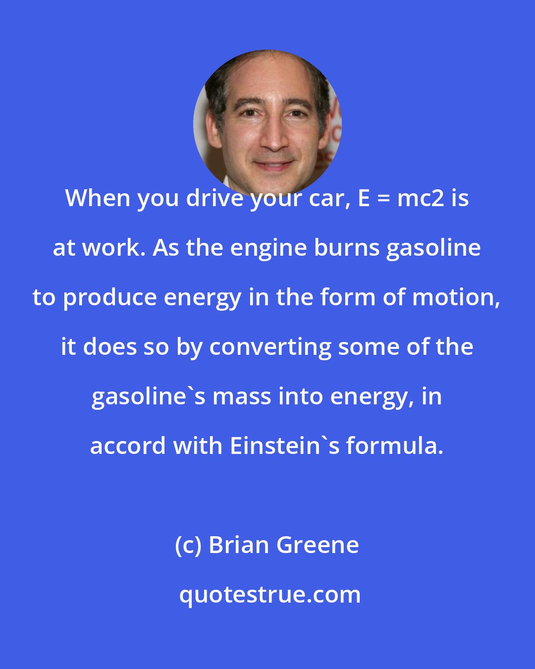 Brian Greene: When you drive your car, E = mc2 is at work. As the engine burns gasoline to produce energy in the form of motion, it does so by converting some of the gasoline's mass into energy, in accord with Einstein's formula.