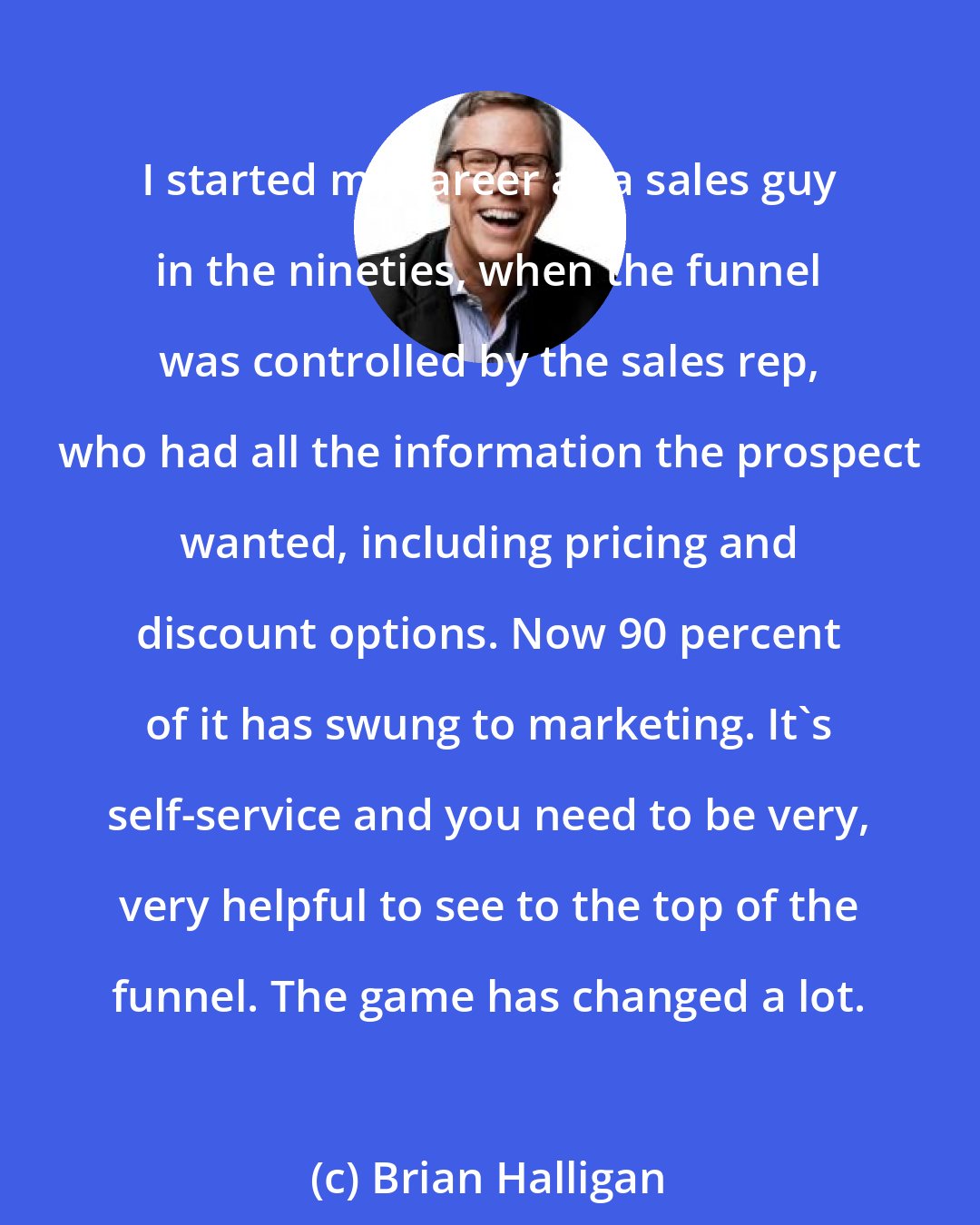 Brian Halligan: I started my career as a sales guy in the nineties, when the funnel was controlled by the sales rep, who had all the information the prospect wanted, including pricing and discount options. Now 90 percent of it has swung to marketing. It's self-service and you need to be very, very helpful to see to the top of the funnel. The game has changed a lot.