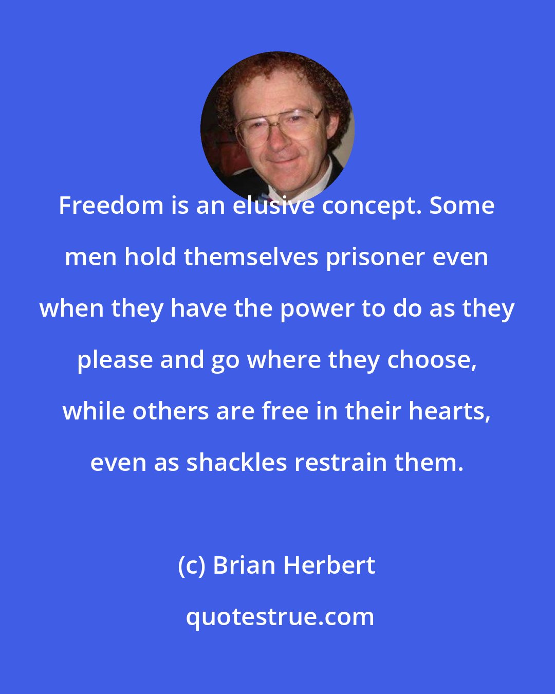 Brian Herbert: Freedom is an elusive concept. Some men hold themselves prisoner even when they have the power to do as they please and go where they choose, while others are free in their hearts, even as shackles restrain them.