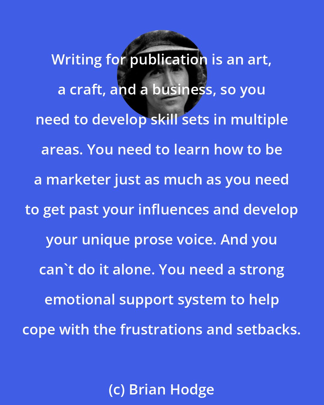 Brian Hodge: Writing for publication is an art, a craft, and a business, so you need to develop skill sets in multiple areas. You need to learn how to be a marketer just as much as you need to get past your influences and develop your unique prose voice. And you can't do it alone. You need a strong emotional support system to help cope with the frustrations and setbacks.