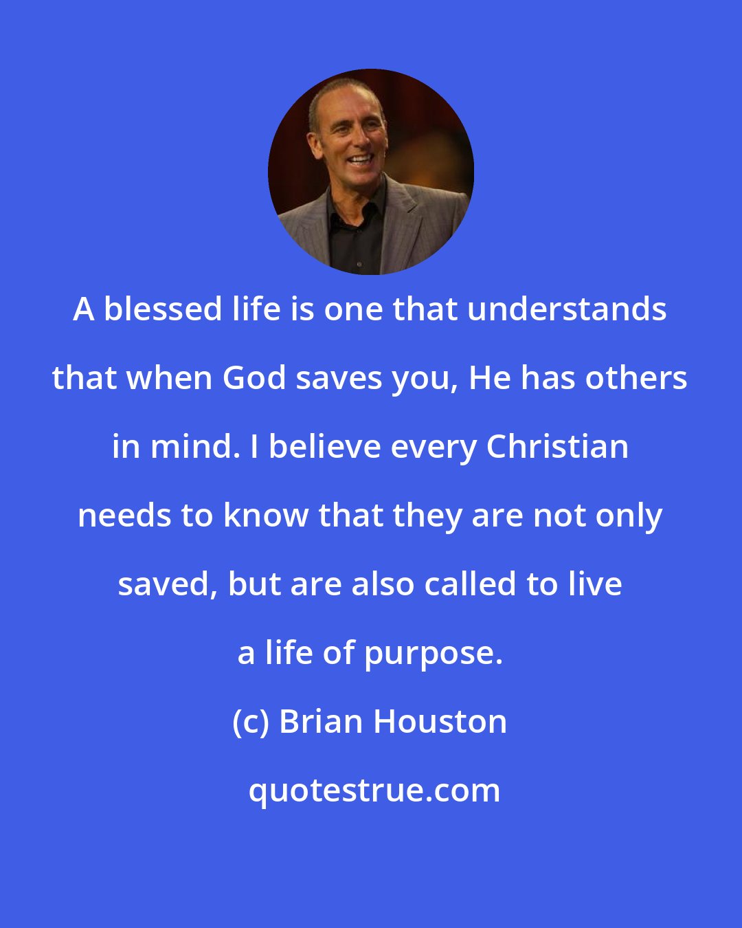 Brian Houston: A blessed life is one that understands that when God saves you, He has others in mind. I believe every Christian needs to know that they are not only saved, but are also called to live a life of purpose.