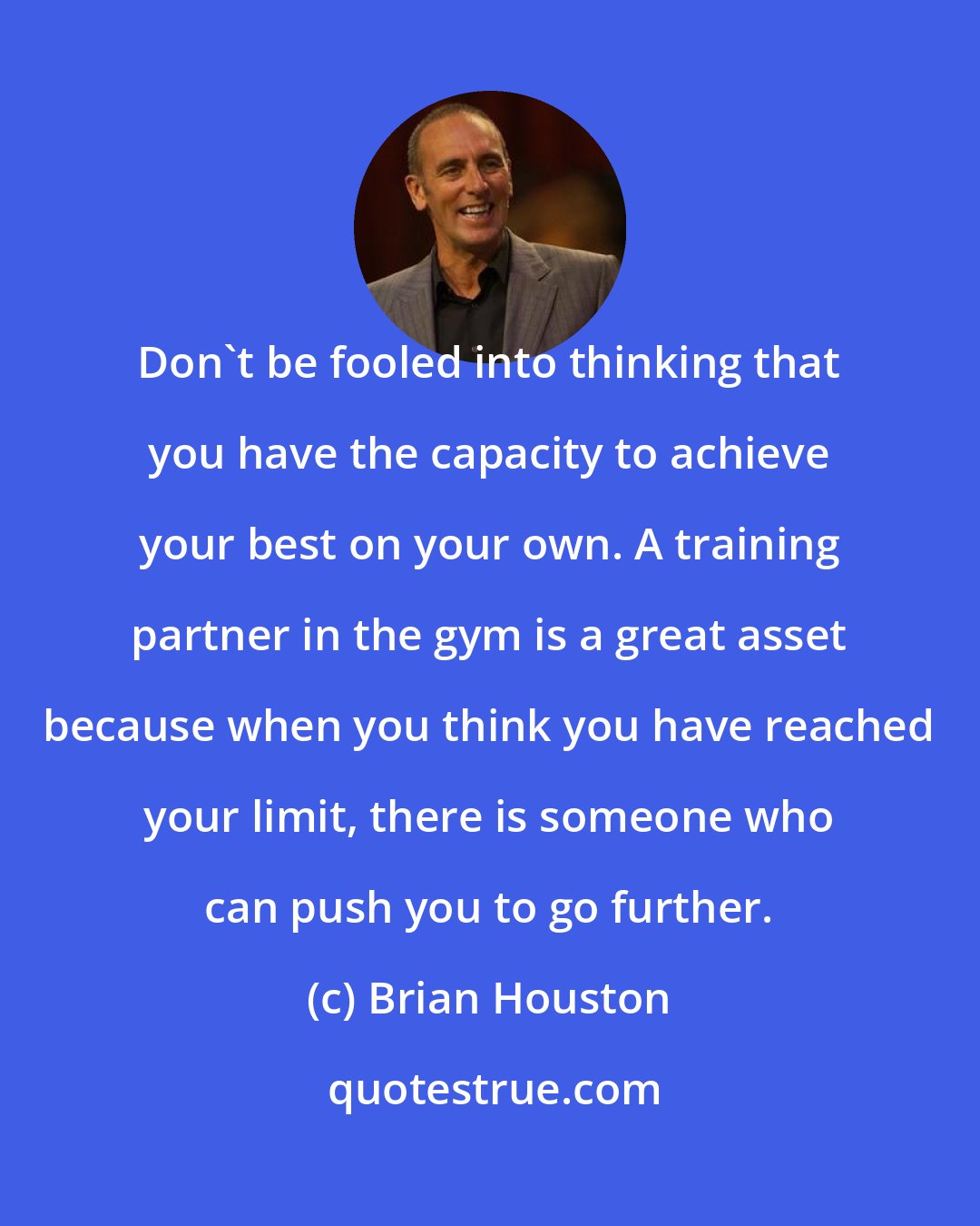 Brian Houston: Don't be fooled into thinking that you have the capacity to achieve your best on your own. A training partner in the gym is a great asset because when you think you have reached your limit, there is someone who can push you to go further.