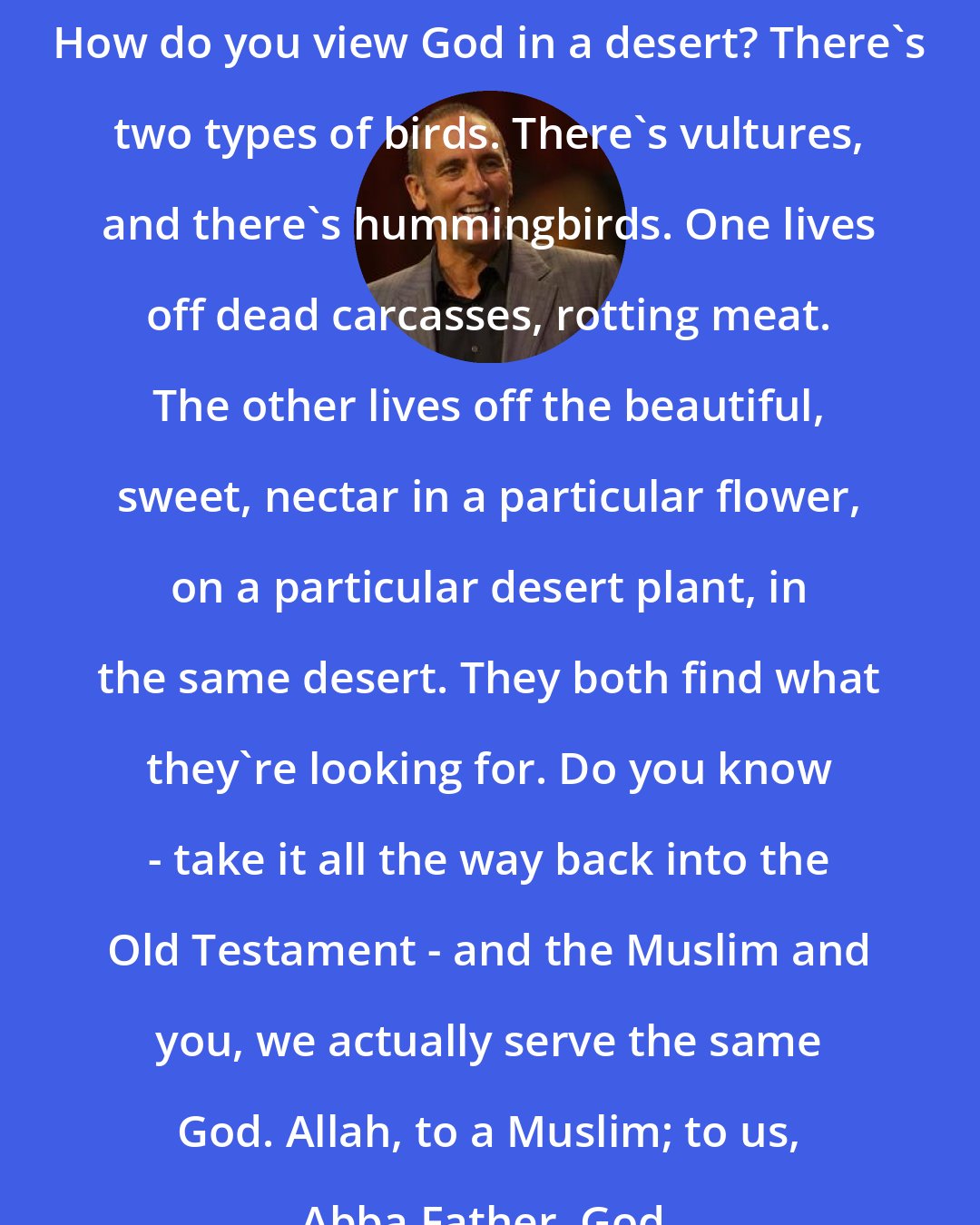 Brian Houston: How do you view God in a desert? There's two types of birds. There's vultures, and there's hummingbirds. One lives off dead carcasses, rotting meat. The other lives off the beautiful, sweet, nectar in a particular flower, on a particular desert plant, in the same desert. They both find what they're looking for. Do you know - take it all the way back into the Old Testament - and the Muslim and you, we actually serve the same God. Allah, to a Muslim; to us, Abba Father, God.