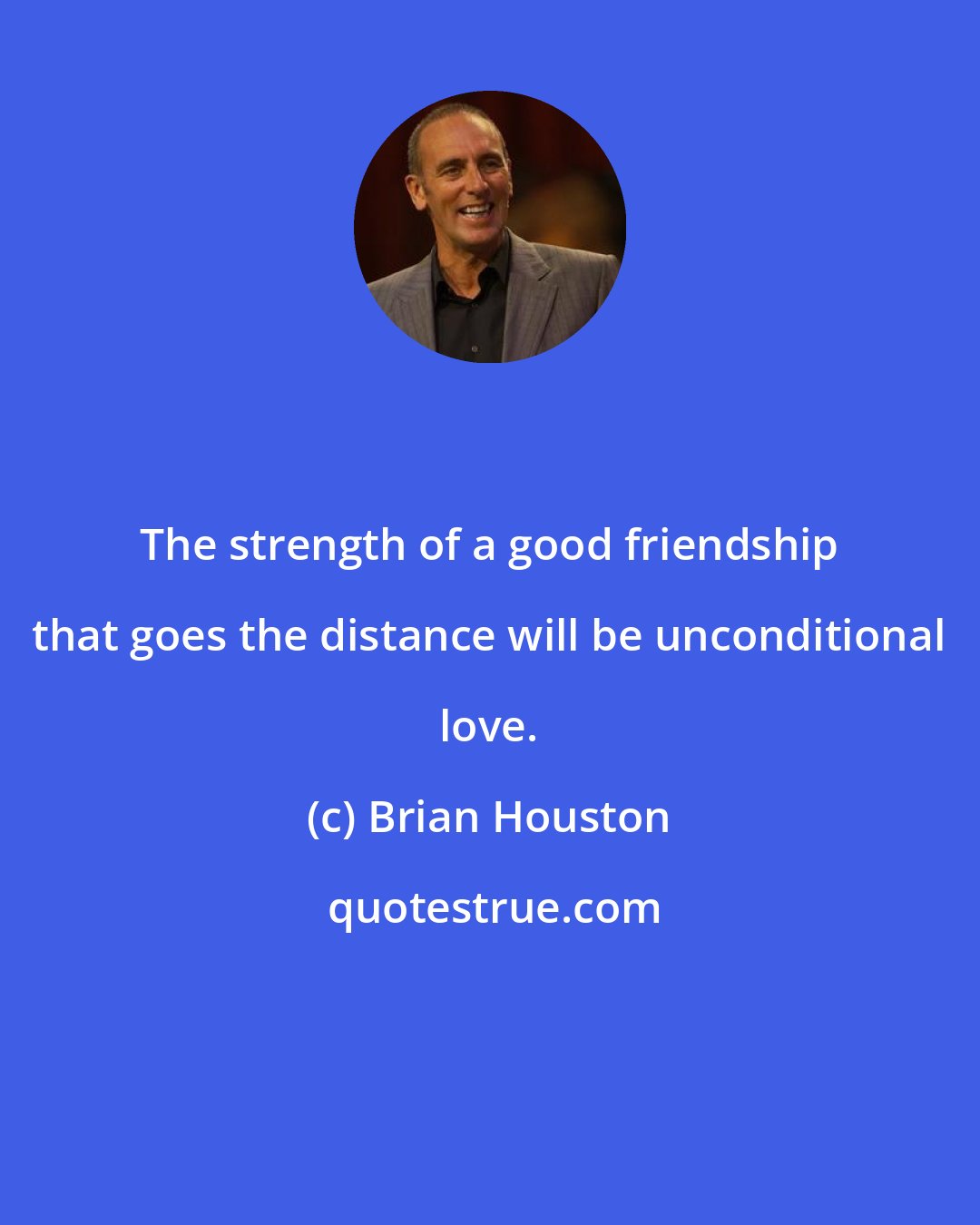 Brian Houston: The strength of a good friendship that goes the distance will be unconditional love.