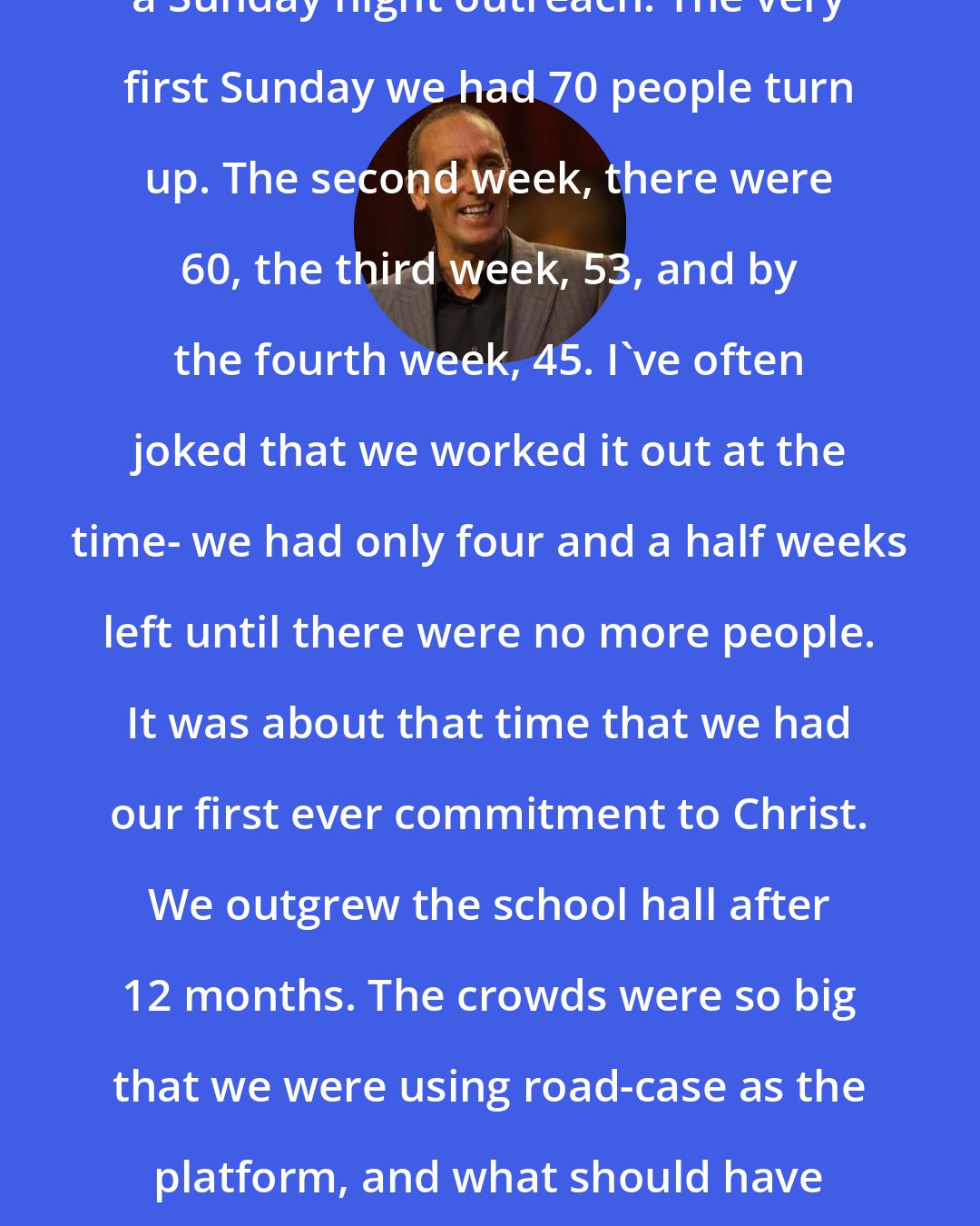 Brian Houston: We planted the church by starting a Sunday night outreach. The very first Sunday we had 70 people turn up. The second week, there were 60, the third week, 53, and by the fourth week, 45. I've often joked that we worked it out at the time- we had only four and a half weeks left until there were no more people. It was about that time that we had our first ever commitment to Christ. We outgrew the school hall after 12 months. The crowds were so big that we were using road-case as the platform, and what should have been the stage as a balcony so that we could fit more people in.