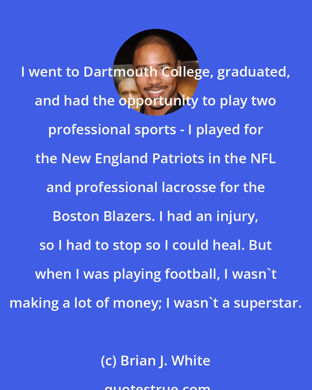 Brian J. White: I went to Dartmouth College, graduated, and had the opportunity to play two professional sports - I played for the New England Patriots in the NFL and professional lacrosse for the Boston Blazers. I had an injury, so I had to stop so I could heal. But when I was playing football, I wasn't making a lot of money; I wasn't a superstar.