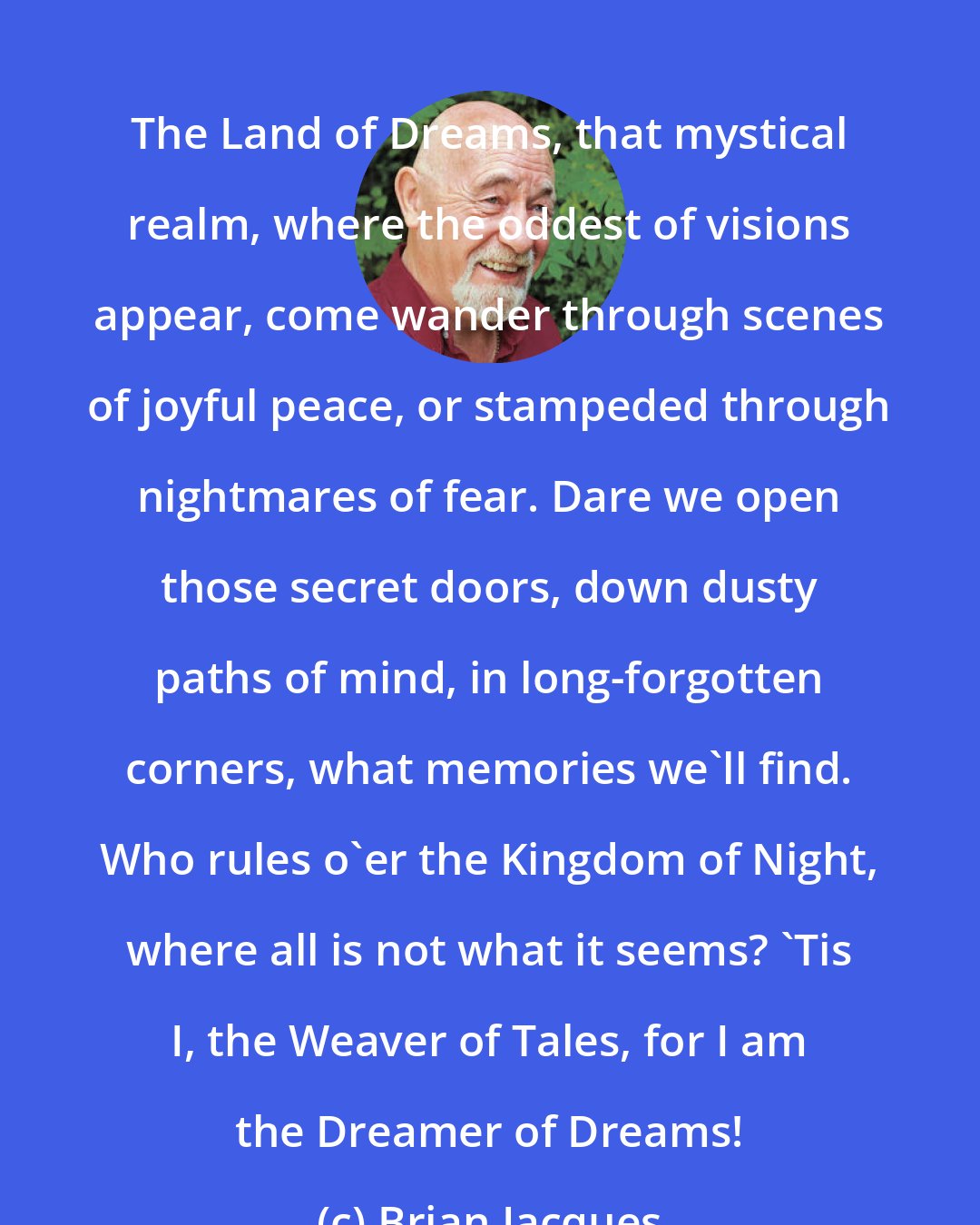 Brian Jacques: The Land of Dreams, that mystical realm, where the oddest of visions appear, come wander through scenes of joyful peace, or stampeded through nightmares of fear. Dare we open those secret doors, down dusty paths of mind, in long-forgotten corners, what memories we'll find. Who rules o'er the Kingdom of Night, where all is not what it seems? 'Tis I, the Weaver of Tales, for I am the Dreamer of Dreams!