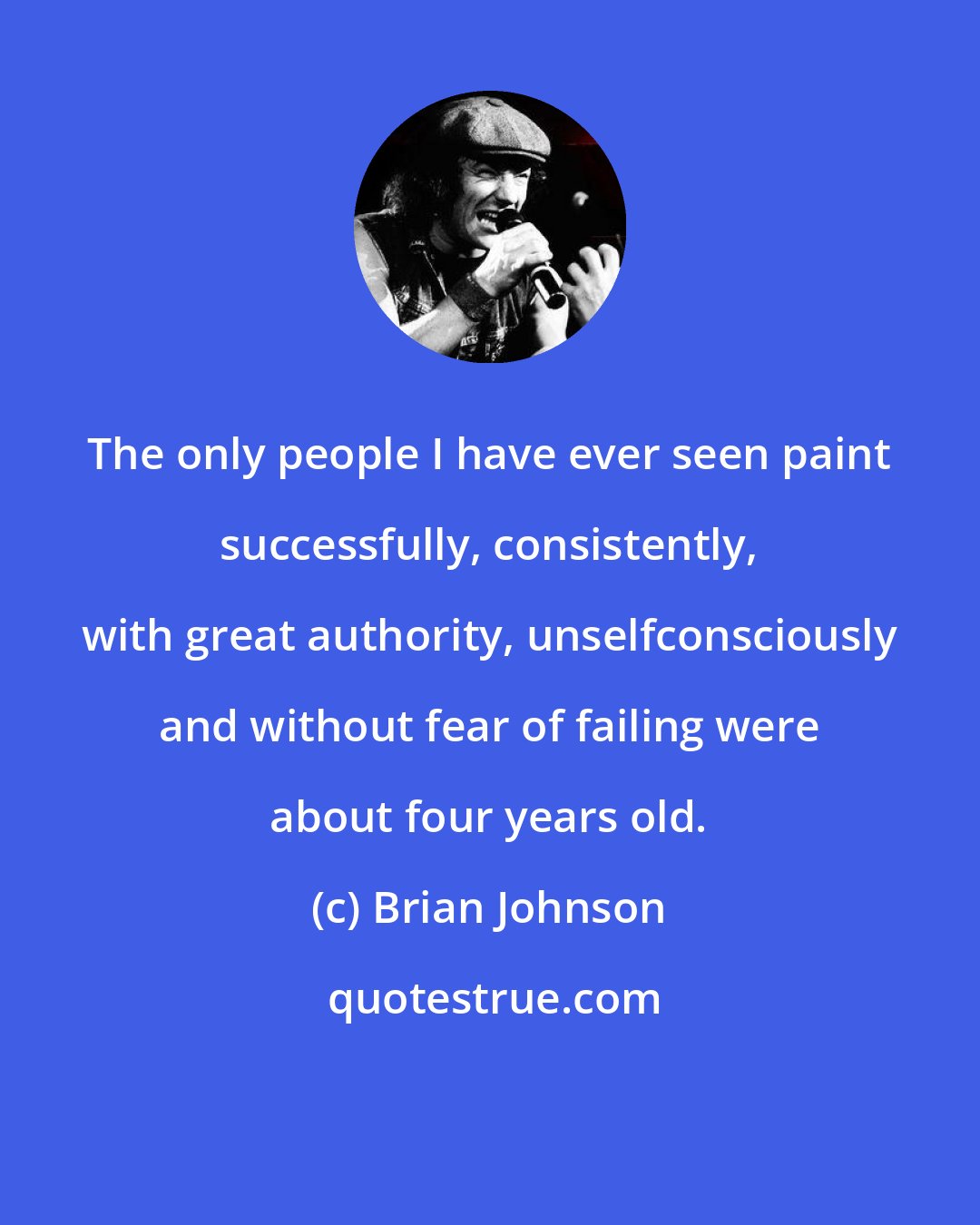 Brian Johnson: The only people I have ever seen paint successfully, consistently, with great authority, unselfconsciously and without fear of failing were about four years old.