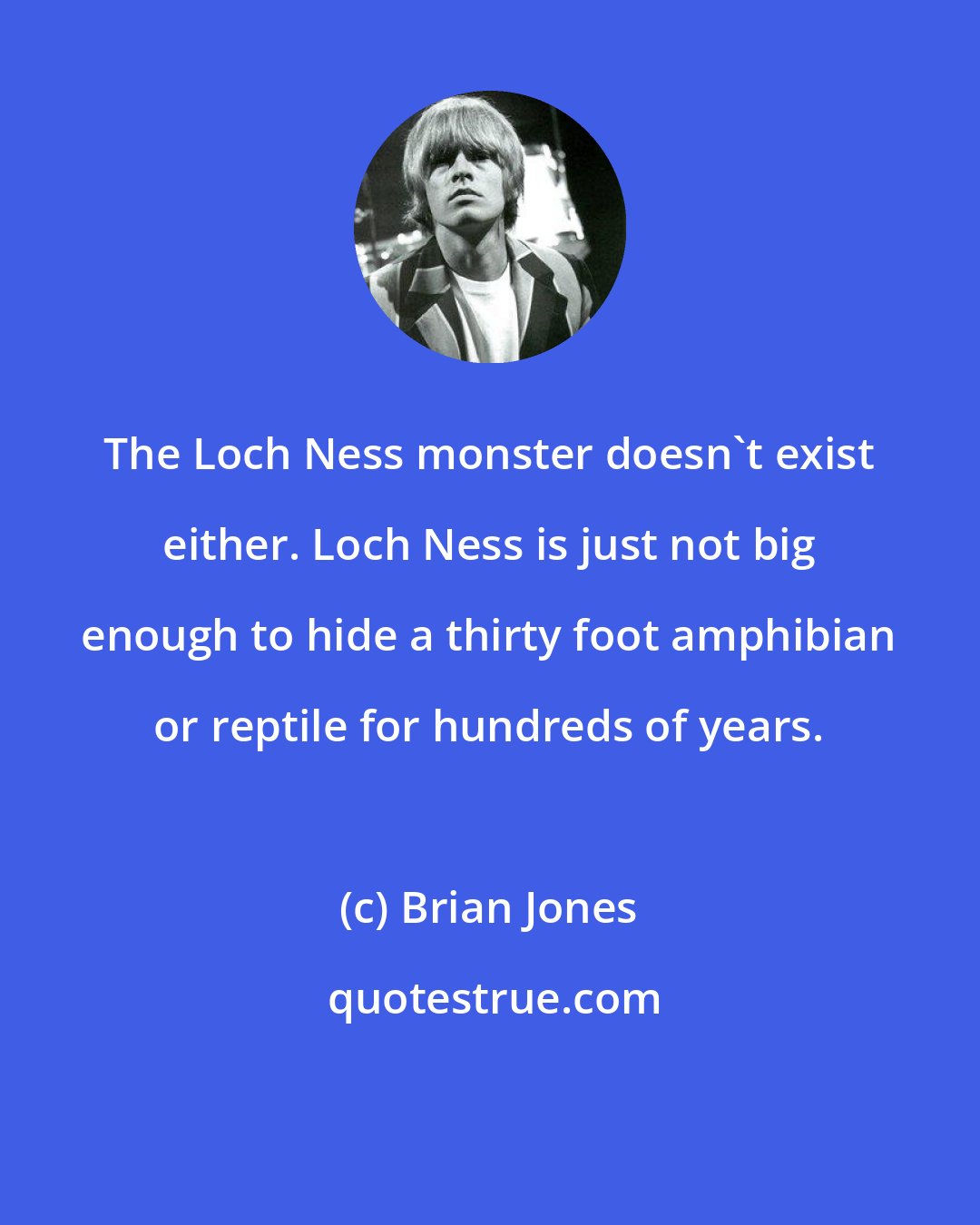 Brian Jones: The Loch Ness monster doesn't exist either. Loch Ness is just not big enough to hide a thirty foot amphibian or reptile for hundreds of years.