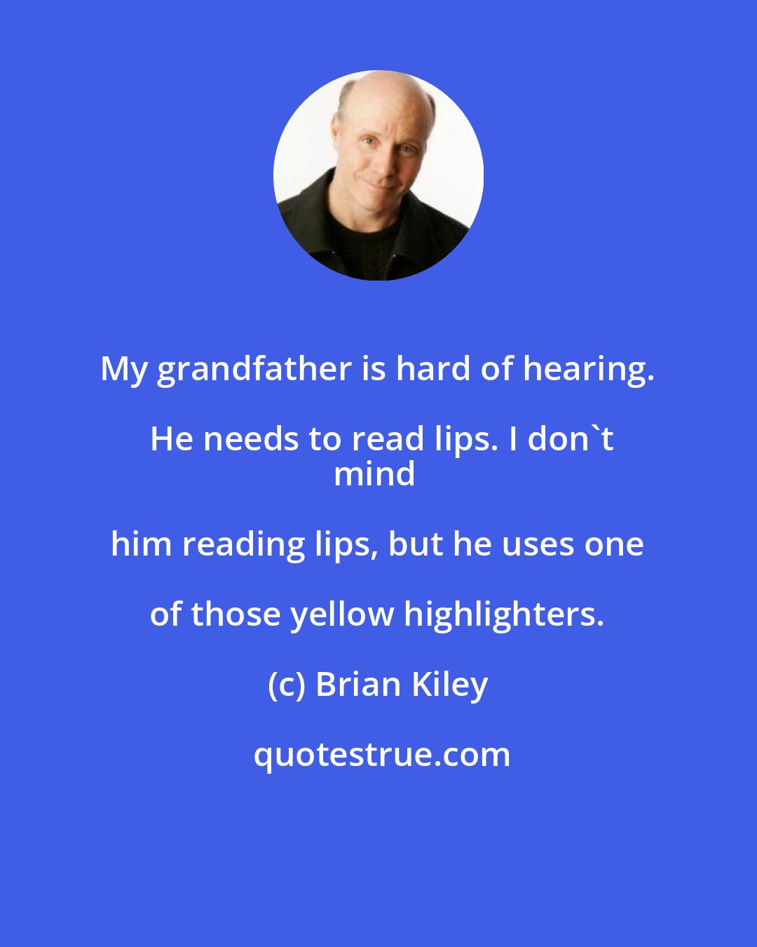 Brian Kiley: My grandfather is hard of hearing. He needs to read lips. I don't
mind him reading lips, but he uses one of those yellow highlighters.
