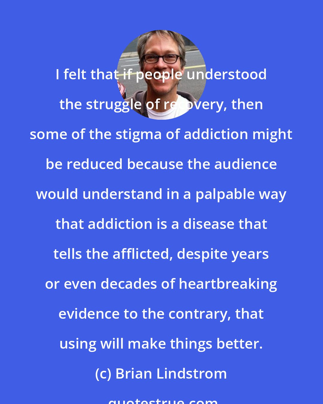 Brian Lindstrom: I felt that if people understood the struggle of recovery, then some of the stigma of addiction might be reduced because the audience would understand in a palpable way that addiction is a disease that tells the afflicted, despite years or even decades of heartbreaking evidence to the contrary, that using will make things better.