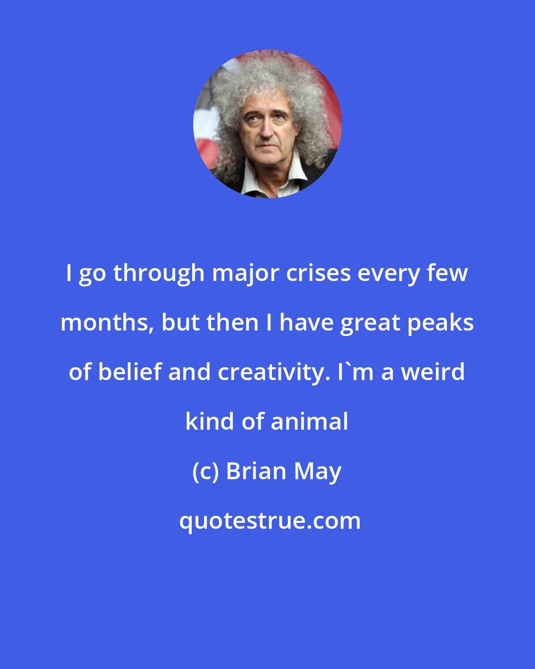 Brian May: I go through major crises every few months, but then I have great peaks of belief and creativity. I'm a weird kind of animal