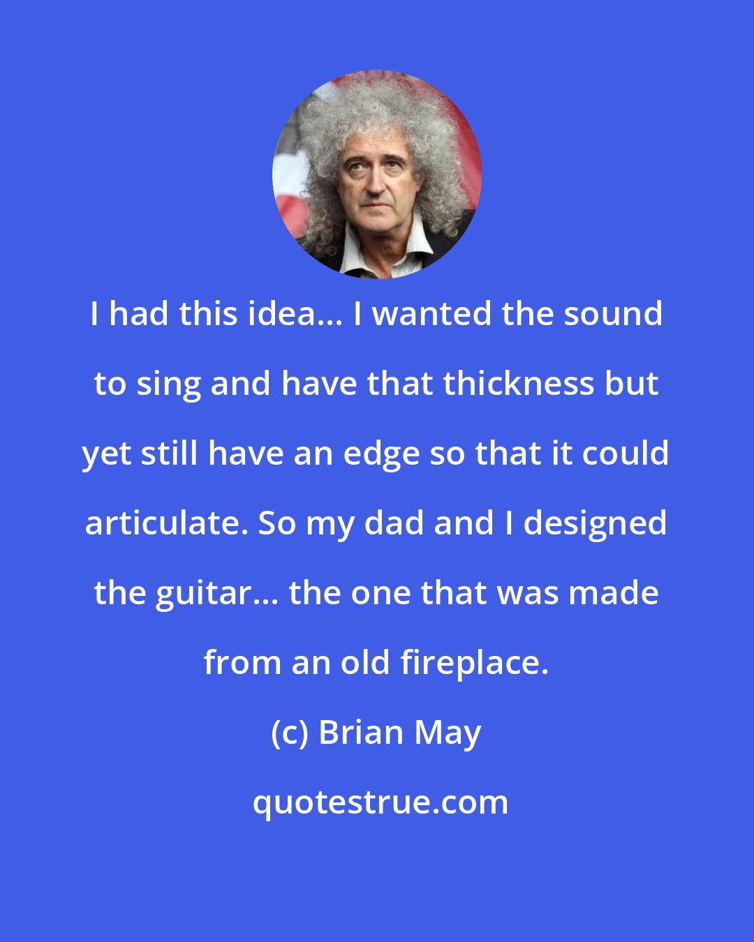 Brian May: I had this idea... I wanted the sound to sing and have that thickness but yet still have an edge so that it could articulate. So my dad and I designed the guitar... the one that was made from an old fireplace.