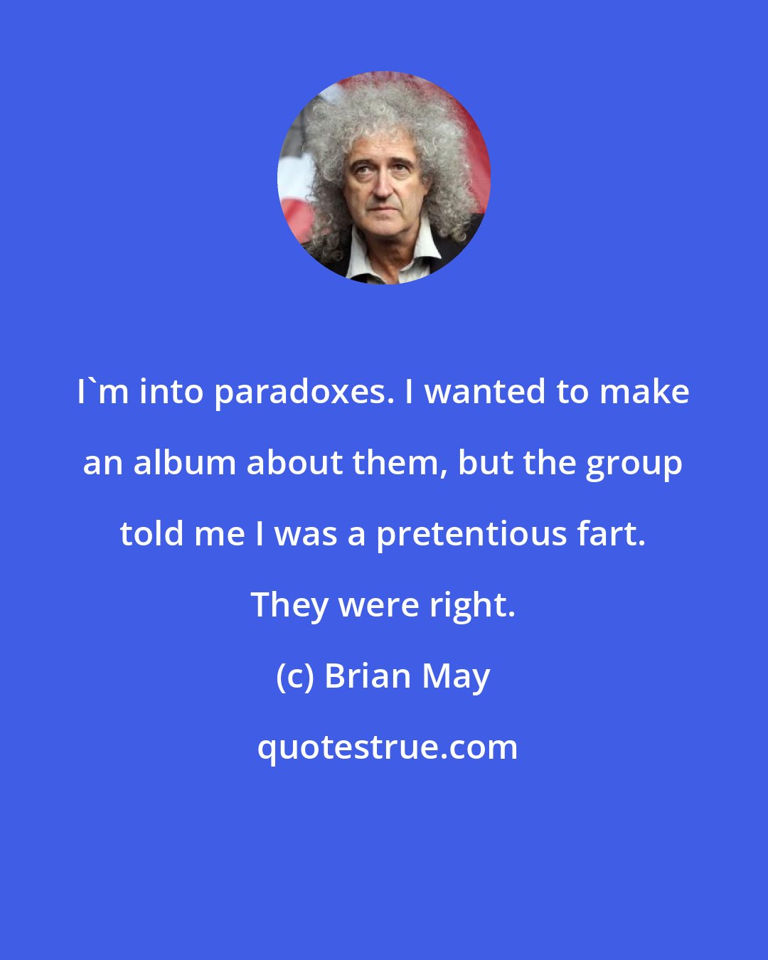 Brian May: I'm into paradoxes. I wanted to make an album about them, but the group told me I was a pretentious fart. They were right.