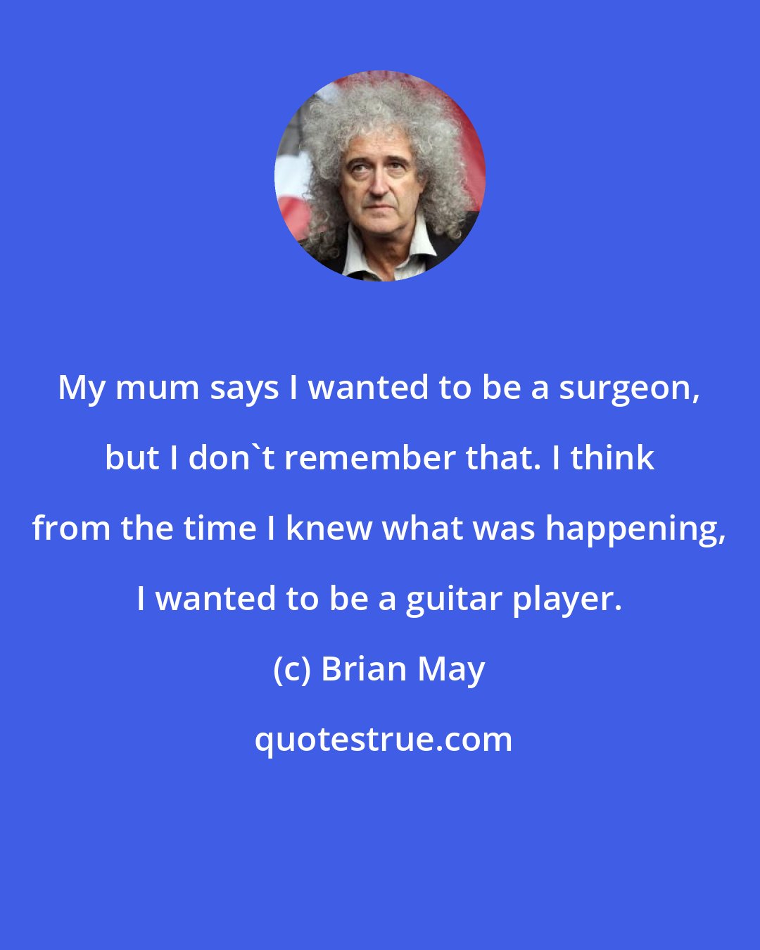 Brian May: My mum says I wanted to be a surgeon, but I don't remember that. I think from the time I knew what was happening, I wanted to be a guitar player.