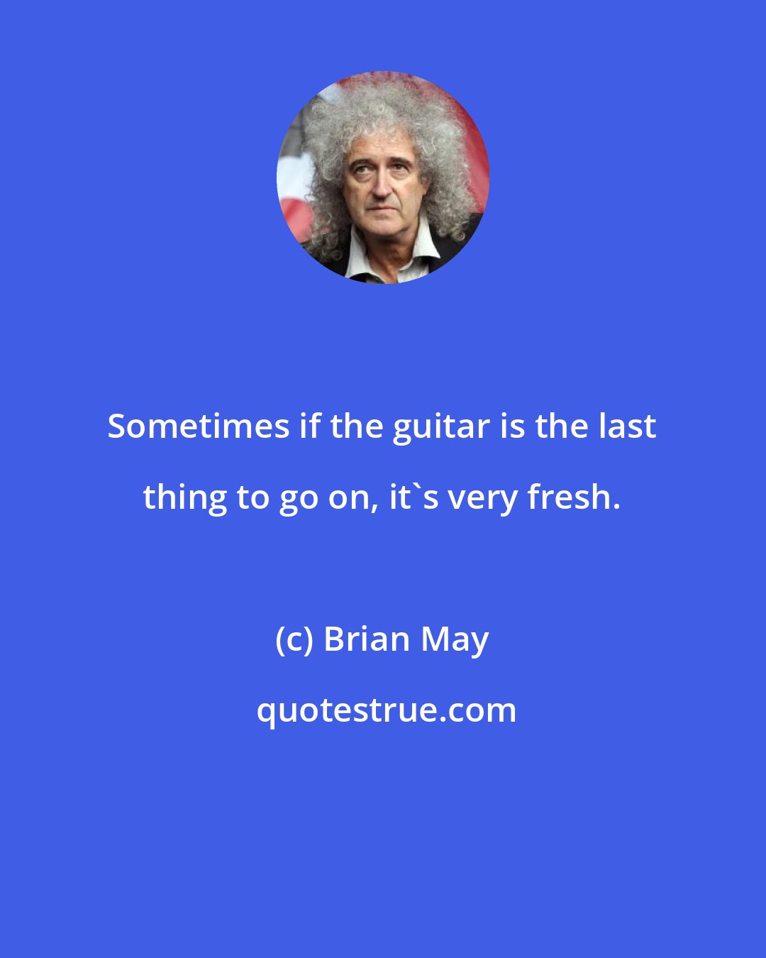 Brian May: Sometimes if the guitar is the last thing to go on, it's very fresh.