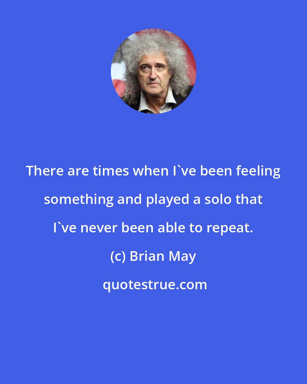 Brian May: There are times when I've been feeling something and played a solo that I've never been able to repeat.