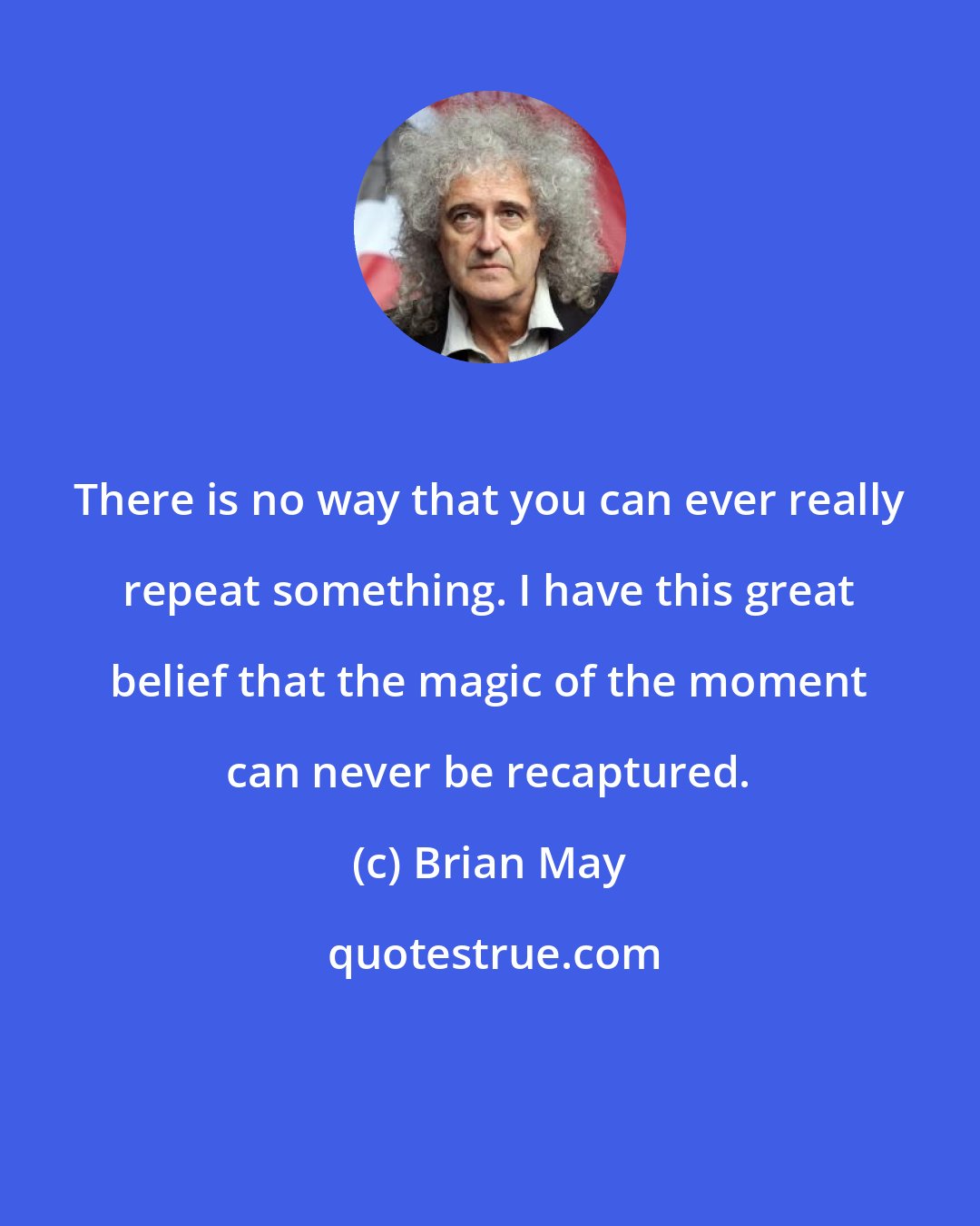 Brian May: There is no way that you can ever really repeat something. I have this great belief that the magic of the moment can never be recaptured.