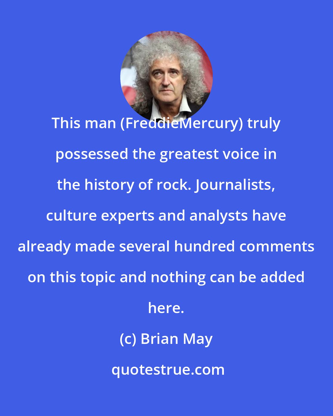 Brian May: This man (FreddieMercury) truly possessed the greatest voice in the history of rock. Journalists, culture experts and analysts have already made several hundred comments on this topic and nothing can be added here.