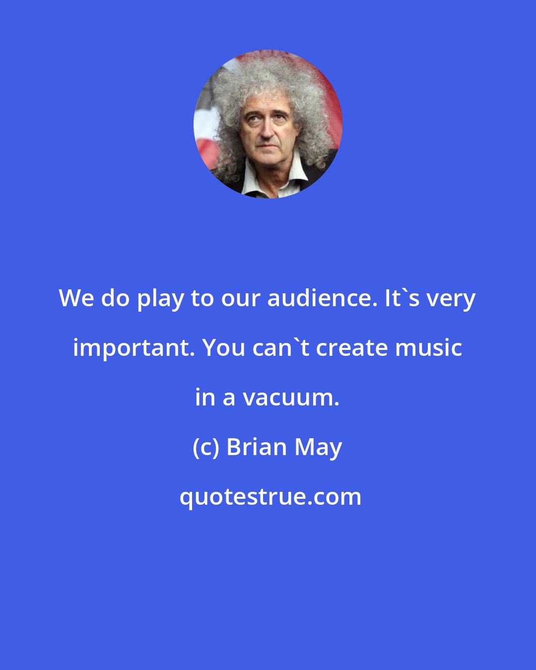 Brian May: We do play to our audience. It's very important. You can't create music in a vacuum.